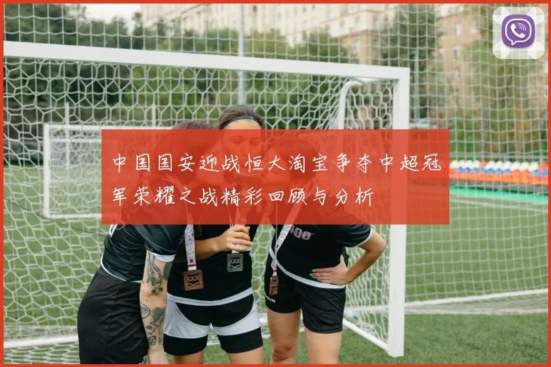 中国国安迎战恒大淘宝争夺中超冠军荣耀之战精彩回顾与分析