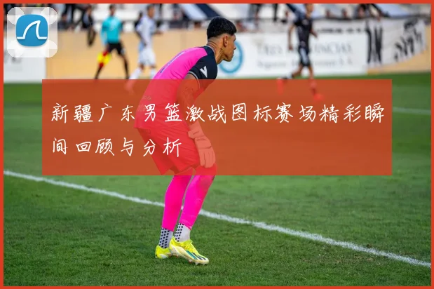 新疆广东男篮激战图标赛场精彩瞬间回顾与分析