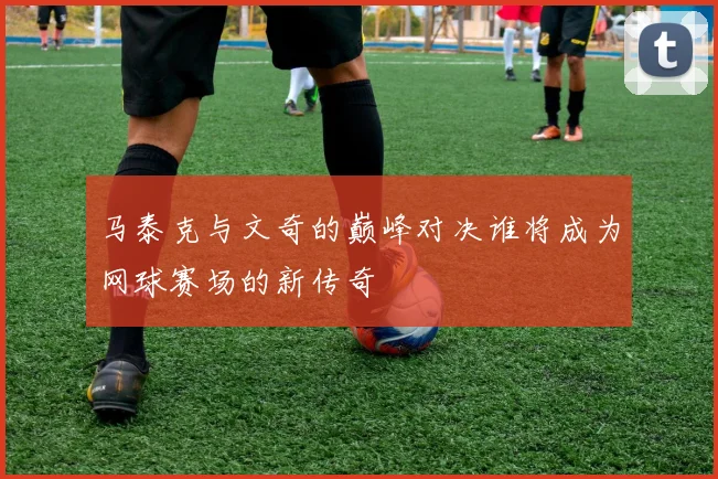 马泰克与文奇的巅峰对决谁将成为网球赛场的新传奇
