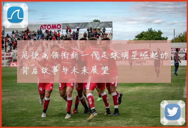 厄德高领衔新一代足球明星崛起的背后故事与未来展望